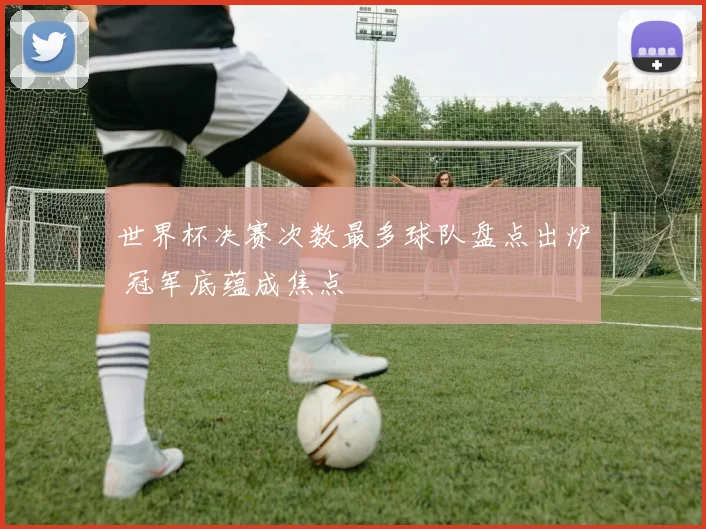 世界杯决赛次数最多球队盘点出炉 冠军底蕴成焦点