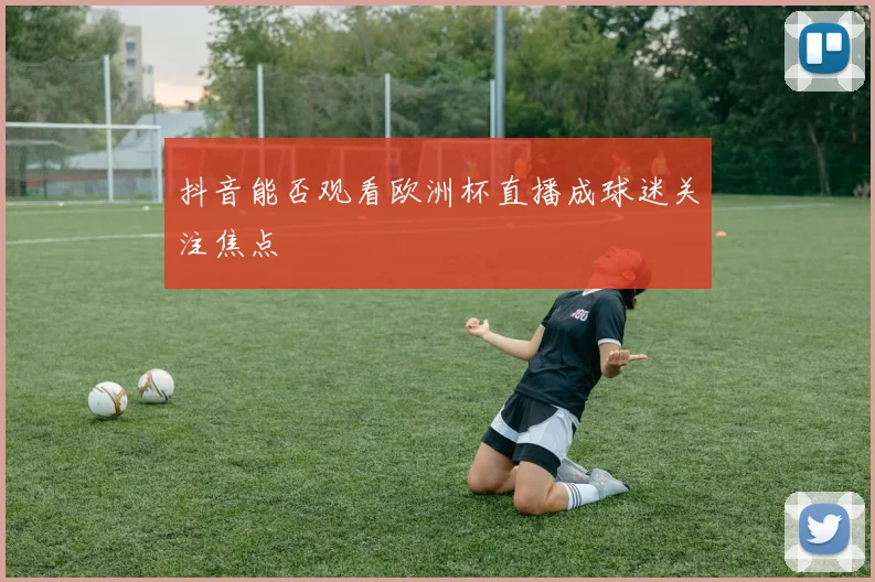 抖音能否观看欧洲杯直播成球迷关注焦点