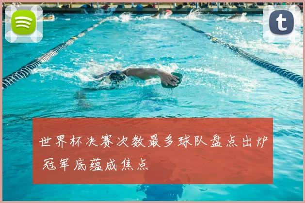 世界杯决赛次数最多球队盘点出炉 冠军底蕴成焦点