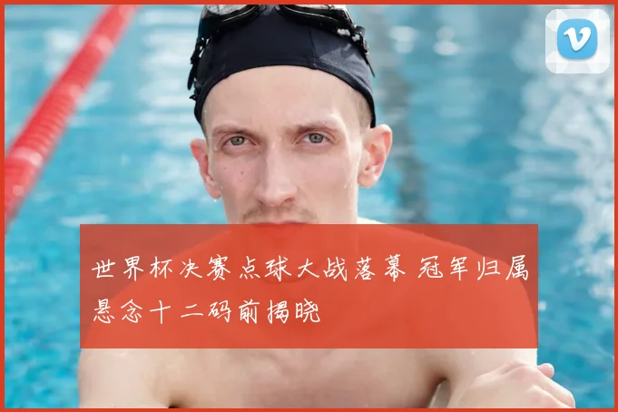 世界杯决赛点球大战落幕 冠军归属悬念十二码前揭晓