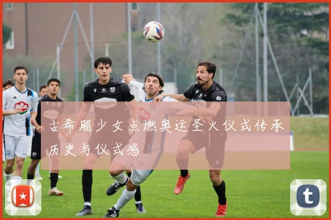 古希腊少女点燃奥运圣火仪式传承历史与仪式感