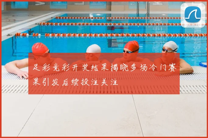 足彩竞彩开奖结果揭晓多场冷门赛果引发后续投注关注