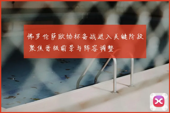 佛罗伦萨欧协杯备战进入关键阶段 聚焦晋级前景与阵容调整