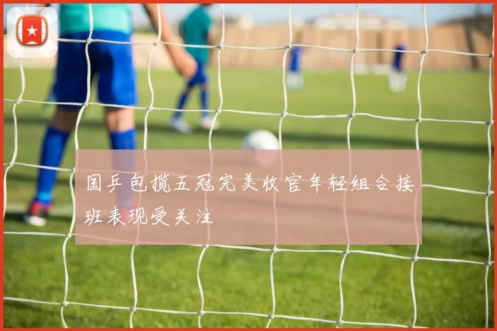 国乒包揽五冠完美收官年轻组合接班表现受关注