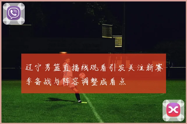 辽宁男篮直播线观看引发关注新赛季备战与阵容调整成看点