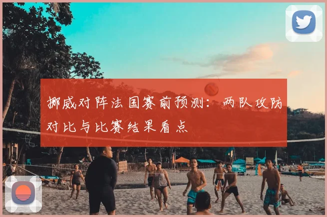 挪威对阵法国赛前预测：两队攻防对比与比赛结果看点