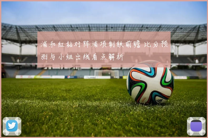 浦和红钻对阵浦项制铁前瞻 比分预测与小组出线看点解析