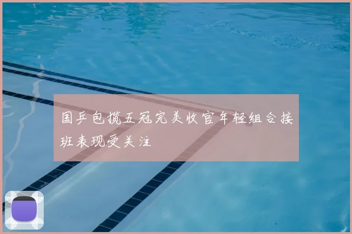 国乒包揽五冠完美收官年轻组合接班表现受关注
