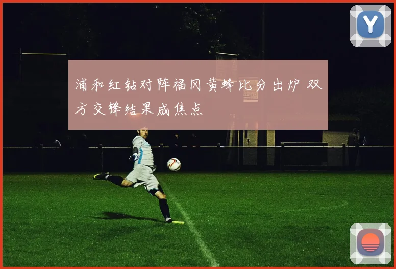 浦和红钻对阵福冈黄蜂比分出炉 双方交锋结果成焦点