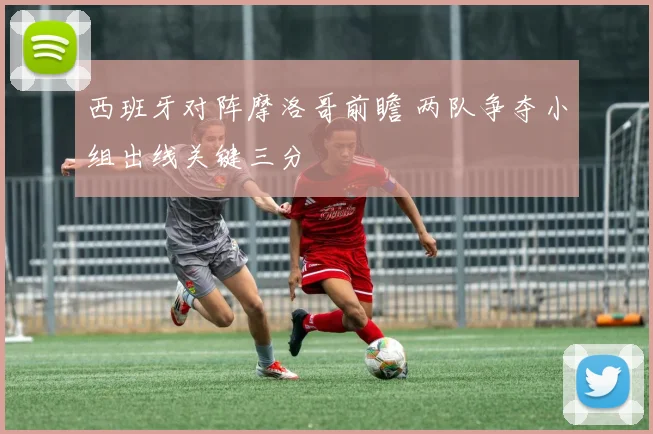 西班牙对阵摩洛哥前瞻 两队争夺小组出线关键三分