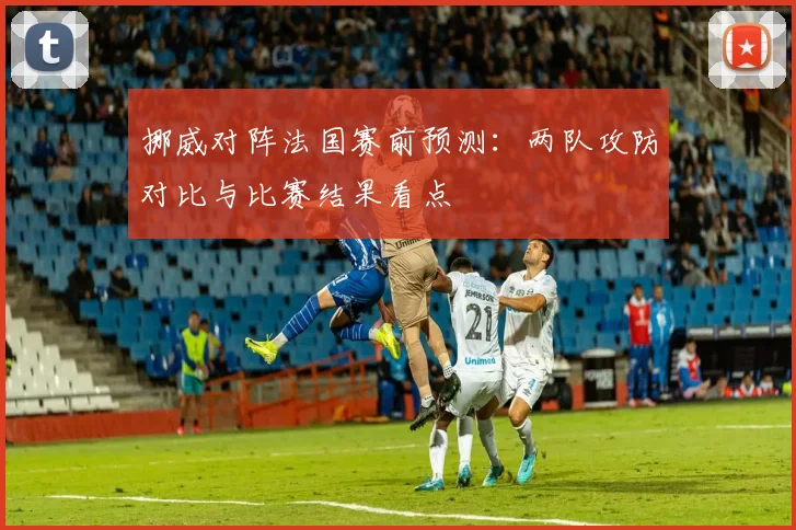 挪威对阵法国赛前预测：两队攻防对比与比赛结果看点