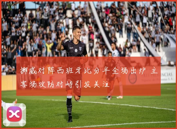 挪威对阵西班牙比分半全场出炉 主客场攻防对峙引发关注