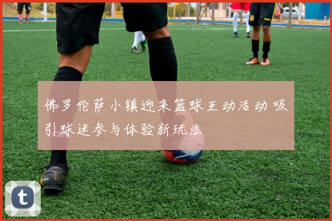 佛罗伦萨小镇迎来篮球互动活动 吸引球迷参与体验新玩法