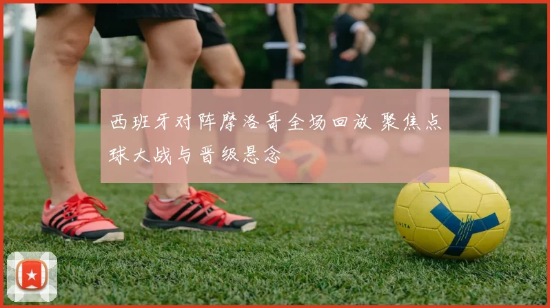 西班牙对阵摩洛哥全场回放 聚焦点球大战与晋级悬念