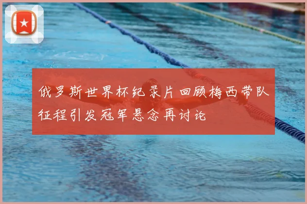 俄罗斯世界杯纪录片回顾梅西带队征程引发冠军悬念再讨论