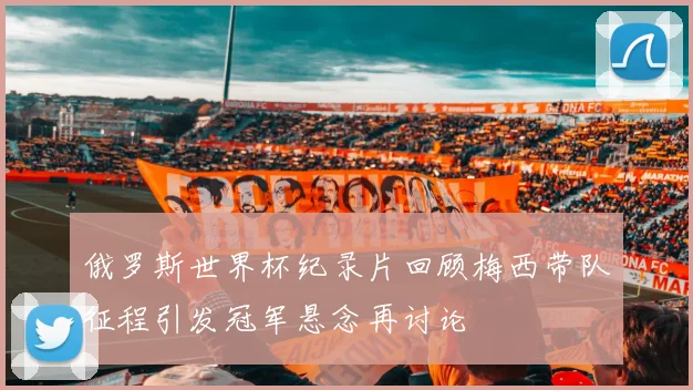 俄罗斯世界杯纪录片回顾梅西带队征程引发冠军悬念再讨论