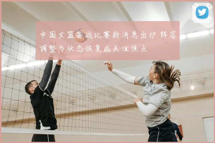 中国女篮备战比赛新消息出炉 阵容调整与状态恢复成关注焦点