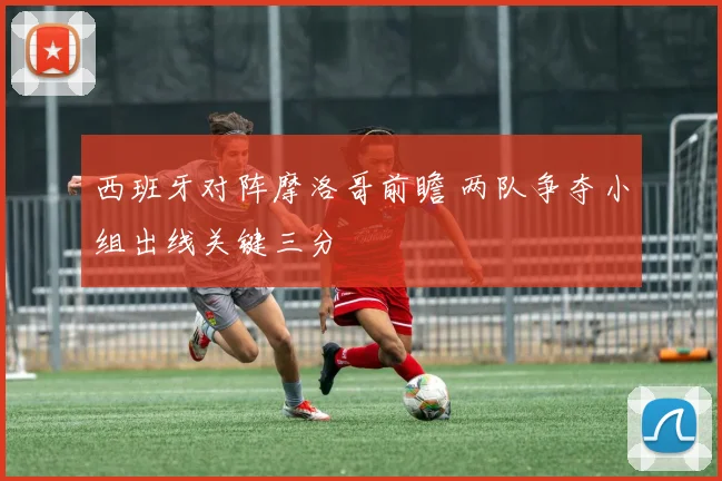 西班牙对阵摩洛哥前瞻 两队争夺小组出线关键三分