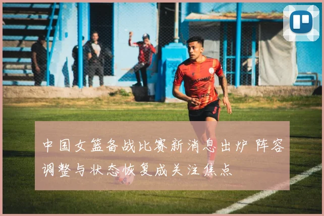 中国女篮备战比赛新消息出炉 阵容调整与状态恢复成关注焦点