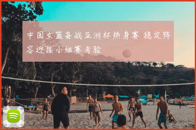 中国女篮备战亚洲杯热身赛 稳定阵容迎接小组赛考验