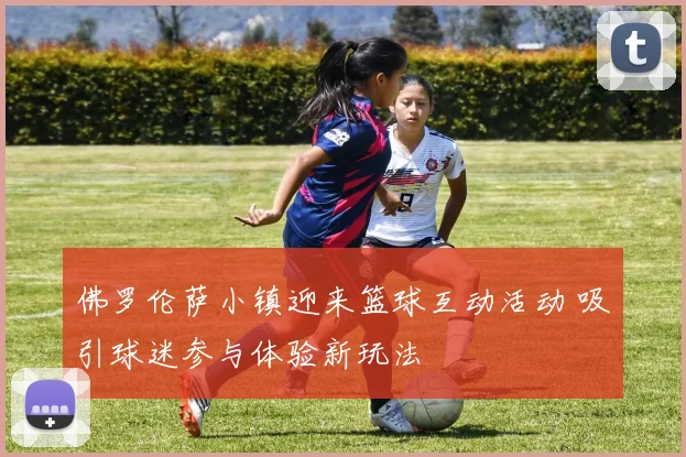 佛罗伦萨小镇迎来篮球互动活动 吸引球迷参与体验新玩法
