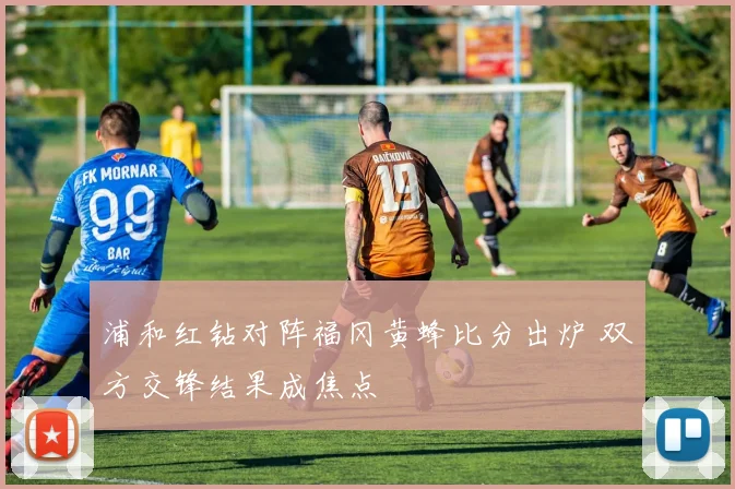 浦和红钻对阵福冈黄蜂比分出炉 双方交锋结果成焦点