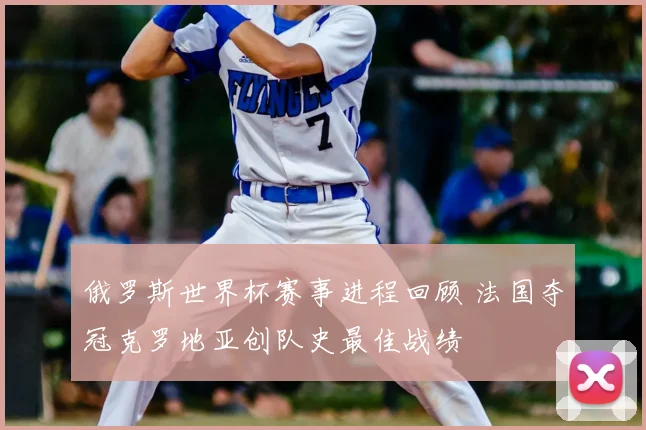 俄罗斯世界杯赛事进程回顾 法国夺冠克罗地亚创队史最佳战绩